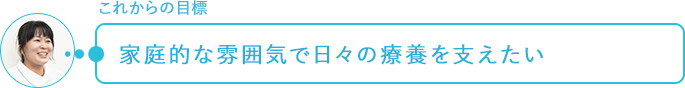 これからの目標～家庭的な雰囲気で日々の療養を支えたい