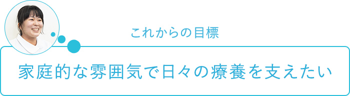 これからの目標～家庭的な雰囲気で日々の療養を支えたい