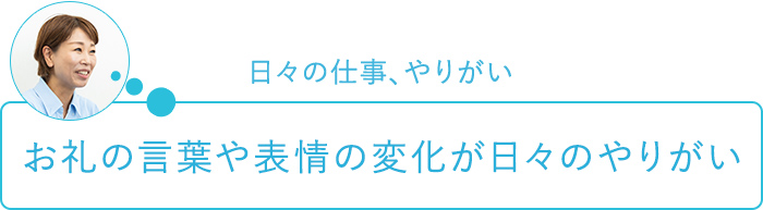 日々の仕事、やりがい～お礼の言葉や表情の変化が日々のやりがい