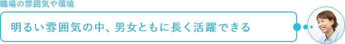 職場の雰囲気や環境～明るい雰囲気の中、男女ともに長く活躍できる