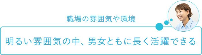 職場の雰囲気や環境～明るい雰囲気の中、男女ともに長く活躍できる