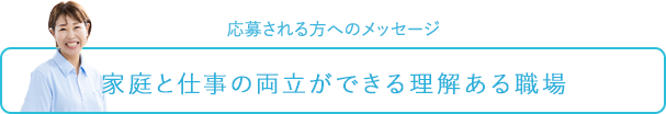 応募される方へのメッセージ～家庭と仕事の両立ができる理解ある職場