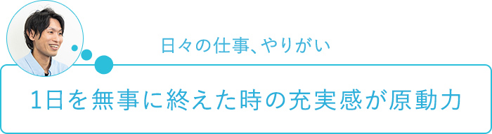 日々の仕事、やりがい～1日を無事に終えた時の充実感が原動力