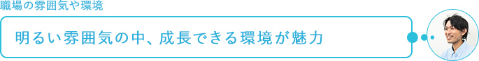 職場の雰囲気や環境～明るい雰囲気の中、成長できる環境が魅力