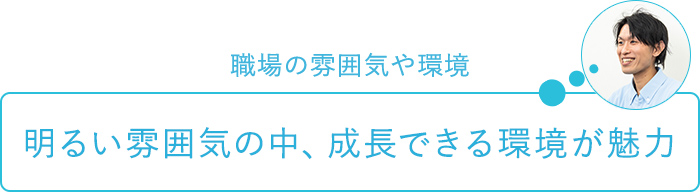 職場の雰囲気や環境～明るい雰囲気の中、成長できる環境が魅力