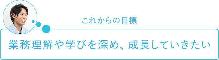 これからの目標～業務理解や学びを深め、成長していきたい