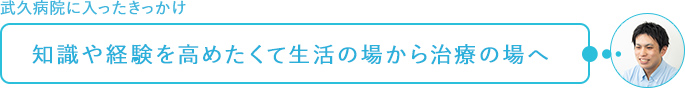 武久病院に入ったきっかけ～知識や経験を高めたいと生活の場から治療の場へ
