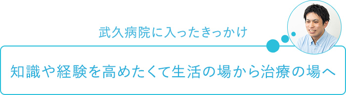 武久病院に入ったきっかけ～知識や経験を高めたいと生活の場から治療の場へ