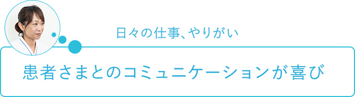 日々の仕事、やりがい～患者さまとのコミュニケーションが喜び