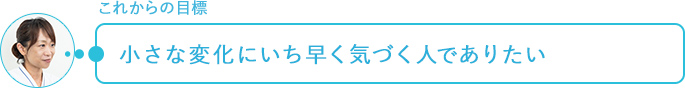 これからの目標～小さな変化にいち早く気づく人でありたい