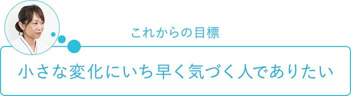 これからの目標～小さな変化にいち早く気づく人でありたい