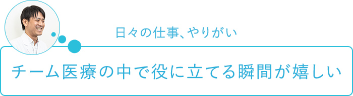 日々の仕事、やりがい～チーム医療の中で役に立てる瞬間が嬉しい