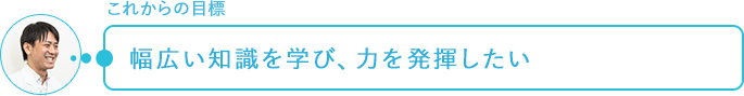 これからの目標～幅広い知識を学び、力を発揮したい